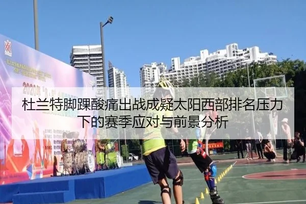 杜兰特脚踝酸痛出战成疑太阳西部排名压力下的赛季应对与前景分析
