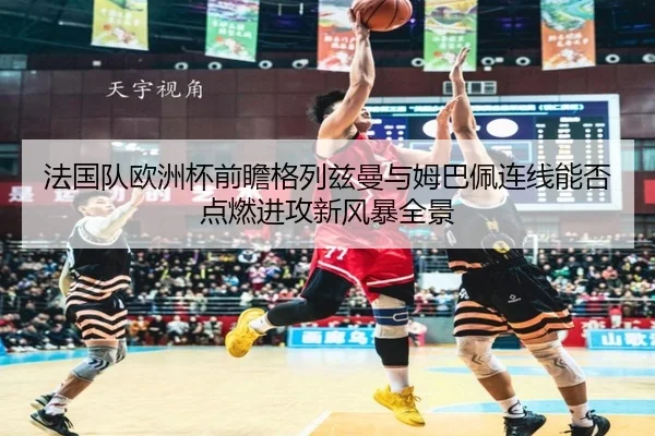法国队欧洲杯前瞻格列兹曼与姆巴佩连线能否点燃进攻新风暴全景