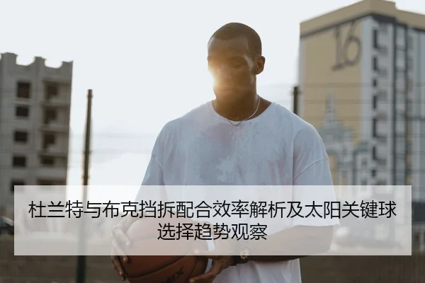 杜兰特与布克挡拆配合效率解析及太阳关键球选择趋势观察