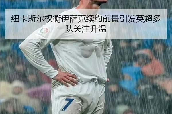 纽卡斯尔权衡伊萨克续约前景引发英超多队关注升温